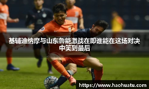 基辅迪纳摩与山东鲁能激战在即谁能在这场对决中笑到最后
